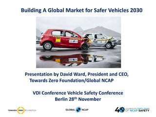 Building A Global Market for Safer Vehicles 2030
Presentation by David Ward, President and CEO,
Towards Zero Foundation/Global NCAP
VDI Conference Vehicle Safety Conference
Berlin 28th November
 