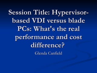 Session Title: Hypervisor-based VDI versus blade PCs: What's the real performance and cost difference?  Glenda Canfield 