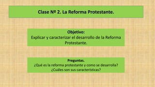 Clase Nº 2. La Reforma Protestante.
Objetivo:
Explicar y caracterizar el desarrollo de la Reforma
Protestante.
Preguntas.
¿Qué es la reforma protestante y como se desarrolla?
¿Cuáles son sus características?
 