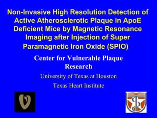 Non-Invasive High Resolution Detection of
Active Atherosclerotic Plaque in ApoE
Deficient Mice by Magnetic Resonance
Imaging after Injection of Super
Paramagnetic Iron Oxide (SPIO)
Center for Vulnerable Plaque
Research
University of Texas at Houston
Texas Heart Institute
 