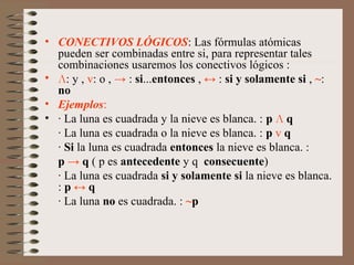 • CONECTIVOS LÓGICOS: Las fórmulas atómicas
pueden ser combinadas entre si, para representar tales
combinaciones usaremos los conectivos lógicos :
• Л: y , v: o , → : si...entonces , ↔ : si y solamente si , ~:
no
• Ejemplos:
• · La luna es cuadrada y la nieve es blanca. : p Л q
· La luna es cuadrada o la nieve es blanca. : p v q
· Si la luna es cuadrada entonces la nieve es blanca. :
p → q ( p es antecedente y q consecuente)
· La luna es cuadrada si y solamente si la nieve es blanca.
: p ↔ q
· La luna no es cuadrada. : ~p
 