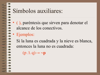 Símbolos auxiliares:
• ( ), paréntesis que sirven para denotar el
alcance de los conectivos.
• Ejemplos:
Si la luna es cuadrada y la nieve es blanca,
entonces la luna no es cuadrada:
(p Л q)→ ~p
 