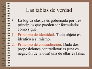 Las tablas de verdad
• La lógica clásica es gobernada por tres
principios que pueden ser formulados
como sigue:
1. Principio de identidad. Todo objeto es
idéntico a si mismo.
2. Principio de contradicción. Dada dos
proposiciones contradictorias (una es
negación de la otra) una de ellas es falsa.
 