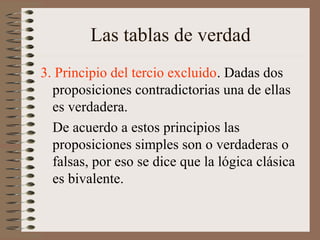 Las tablas de verdad
3. Principio del tercio excluido. Dadas dos
proposiciones contradictorias una de ellas
es verdadera.
De acuerdo a estos principios las
proposiciones simples son o verdaderas o
falsas, por eso se dice que la lógica clásica
es bivalente.
 