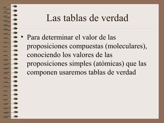 Las tablas de verdad
• Para determinar el valor de las
proposiciones compuestas (moleculares),
conociendo los valores de las
proposiciones simples (atómicas) que las
componen usaremos tablas de verdad
 