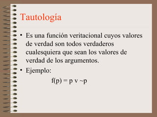 Tautología
• Es una función veritacional cuyos valores
de verdad son todos verdaderos
cualesquiera que sean los valores de
verdad de los argumentos.
• Ejemplo:
f(p) = p v ~p
 