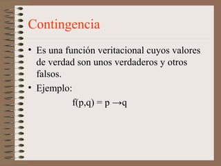 Contingencia
• Es una función veritacional cuyos valores
de verdad son unos verdaderos y otros
falsos.
• Ejemplo:
f(p,q) = p →q
 