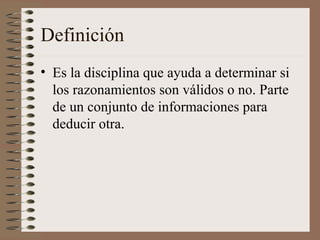 Definición
• Es la disciplina que ayuda a determinar si
los razonamientos son válidos o no. Parte
de un conjunto de informaciones para
deducir otra.
 