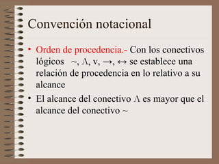 Convención notacional
• Orden de procedencia.- Con los conectivos
lógicos ~, Л, v, →, ↔ se establece una
relación de procedencia en lo relativo a su
alcance
• El alcance del conectivo Л es mayor que el
alcance del conectivo ~
 