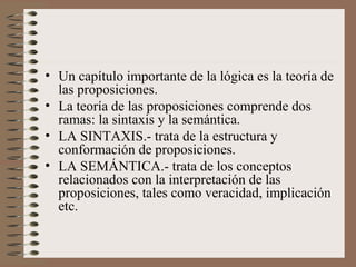 • Un capítulo importante de la lógica es la teoría de
las proposiciones.
• La teoría de las proposiciones comprende dos
ramas: la sintaxis y la semántica.
• LA SINTAXIS.- trata de la estructura y
conformación de proposiciones.
• LA SEMÁNTICA.- trata de los conceptos
relacionados con la interpretación de las
proposiciones, tales como veracidad, implicación
etc.
 