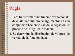 Regla
Para transformar una función veritacional
de cualquier número de argumentos en una
conjunción haciendo uso de la negación, se
procede de la siguiente manera:
1. Se determina la distribución de valores de
verdad de la función dada.
 