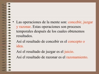 • Las operaciones de la mente son: concebir, juzgar
y razonar. Estas operaciones son procesos
temporales después de los cuales obtenemos
resultados.
Así el resultado de concebir es el concepto o
idea.
Así el resultado de juzgar es el juicio.
Así el resultado de razonar es el razonamiento.
 