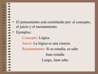 • El pensamiento está constituido por: el concepto,
el juicio y el razonamiento.
• Ejemplos:
Concepto: Lógica
Juicio: La lógica es una ciencia
Razonamiento: Si se estudia, se sabe
Juan estudia
Luego, Juan sabe
 