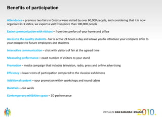 Benefits of participationAttendance – previous two fairs in Croatia were visited by over 60,000 people, and considering that it is now organized in 3 states, we expect a visit from more than 100,000 peopleEasier communication with visitors– from the comfort of your home and officeAccess to the quality students– fair is active 24 hours a day and allows you to introduce your complete offer to your prospective future employees andstudentsInteractive communication– chat with visitors of fair at the agreed timeMeasuring performance– exact number of visitors to your standPromotion– media campaign that includes television, radio, press and online advertisingEfficiency– lower costs of participation compared to the classical exhibitionsAdditional content– your promotion within workshops and round tablesDuration– one weekContemporary exhibition space – 3D performance