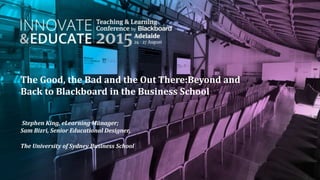 The Good, the Bad and the Out There:Beyond and
Back to Blackboard in the Business School
Stephen King, eLearning Manager;
Sam Bizri, Senior Educational Designer,
The University of Sydney Business School
 