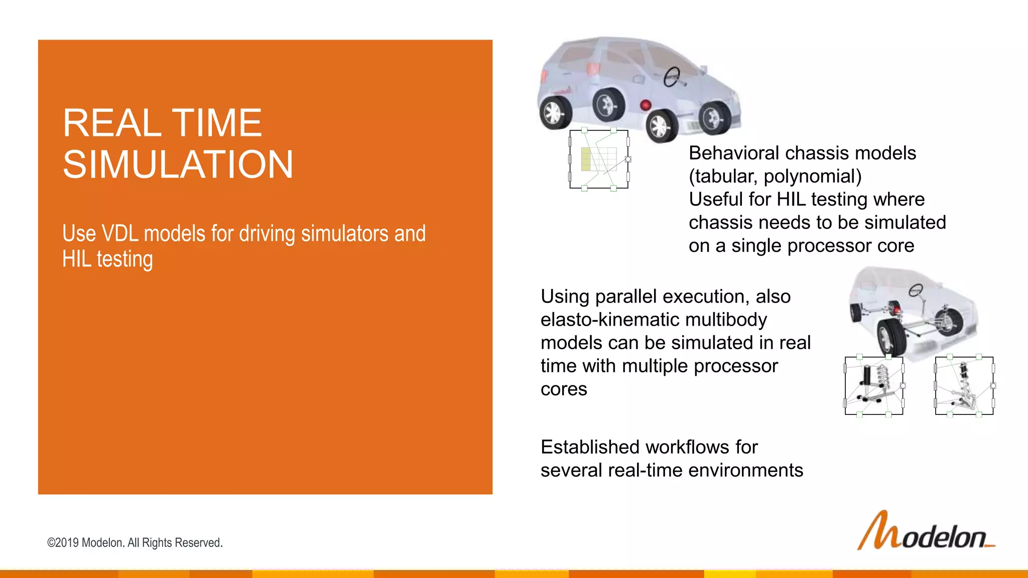 ©2019 Modelon. All Rights Reserved.
REAL TIME
SIMULATION
Use VDL models for driving simulators and
HIL testing
Behavioral chassis models
(tabular, polynomial)
Useful for HIL testing where
chassis needs to be simulated
on a single processor core
Using parallel execution, also
elasto-kinematic multibody
models can be simulated in real
time with multiple processor
cores
Established workflows for
several real-time environments
 