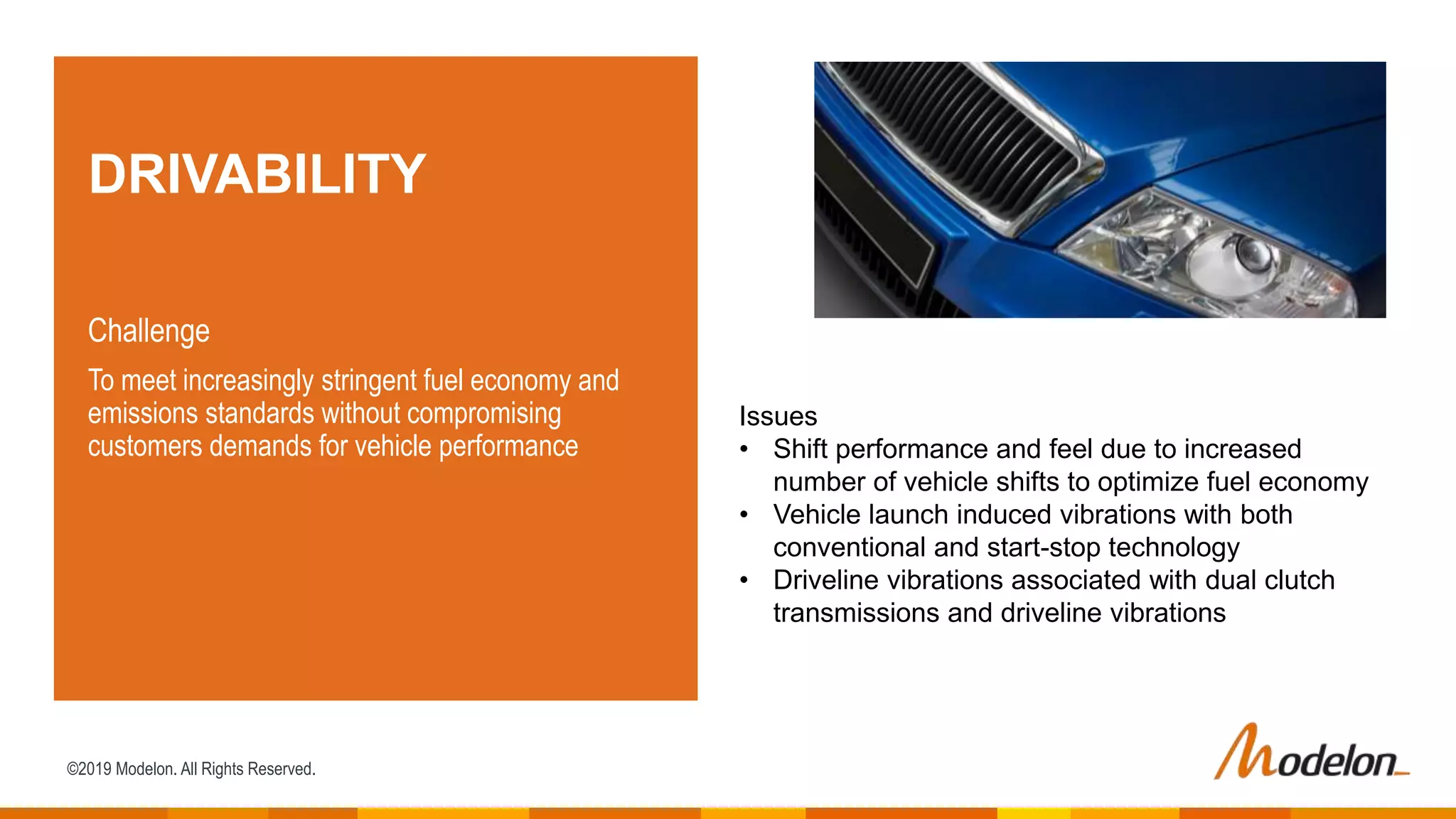©2019 Modelon. All Rights Reserved.
DRIVABILITY
Challenge
To meet increasingly stringent fuel economy and
emissions standards without compromising
customers demands for vehicle performance
Issues
• Shift performance and feel due to increased
number of vehicle shifts to optimize fuel economy
• Vehicle launch induced vibrations with both
conventional and start-stop technology
• Driveline vibrations associated with dual clutch
transmissions and driveline vibrations
 