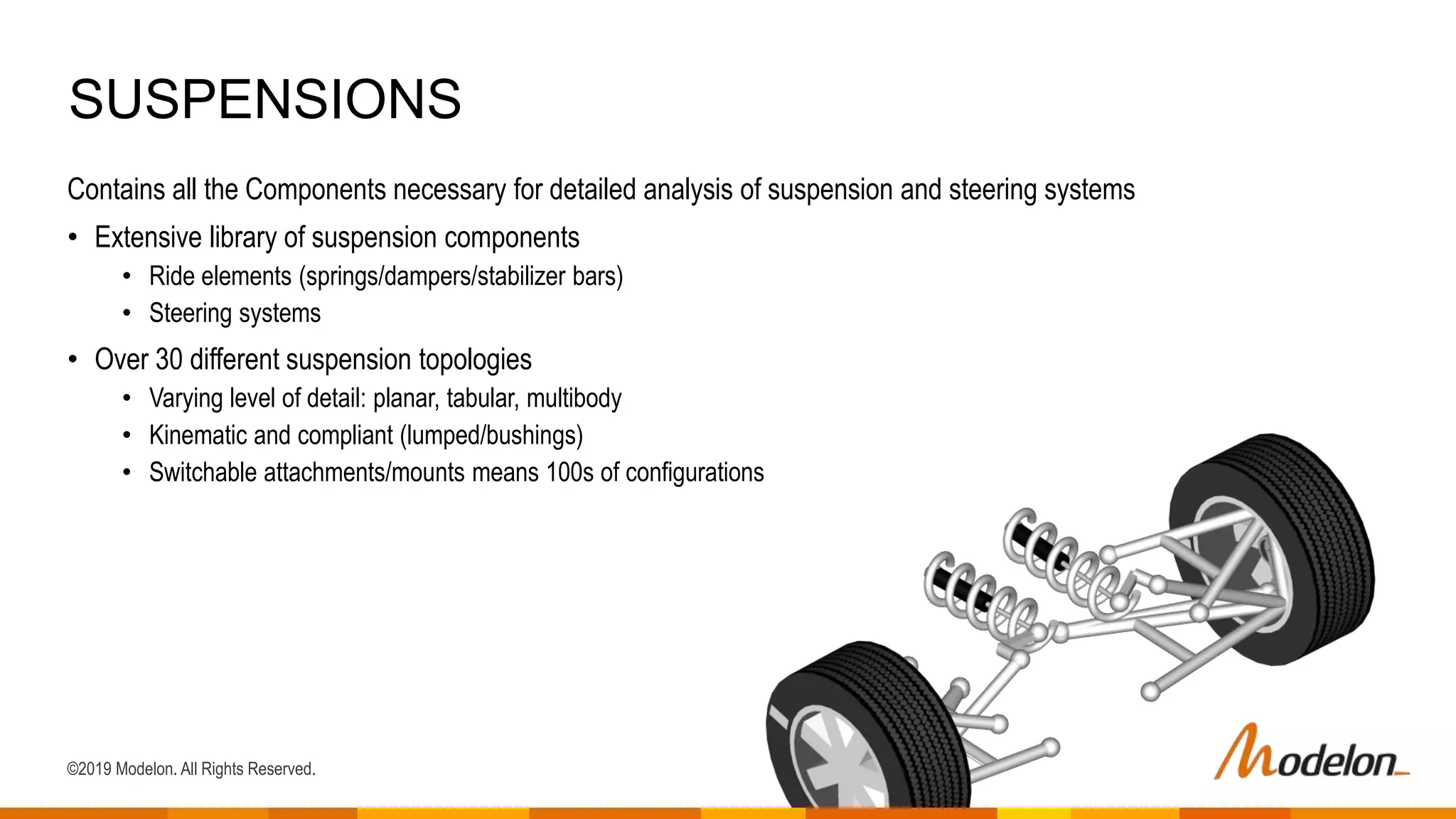 ©2019 Modelon. All Rights Reserved.
Contains all the Components necessary for detailed analysis of suspension and steering systems
• Extensive library of suspension components
• Ride elements (springs/dampers/stabilizer bars)
• Steering systems
• Over 30 different suspension topologies
• Varying level of detail: planar, tabular, multibody
• Kinematic and compliant (lumped/bushings)
• Switchable attachments/mounts means 100s of configurations
SUSPENSIONS
 