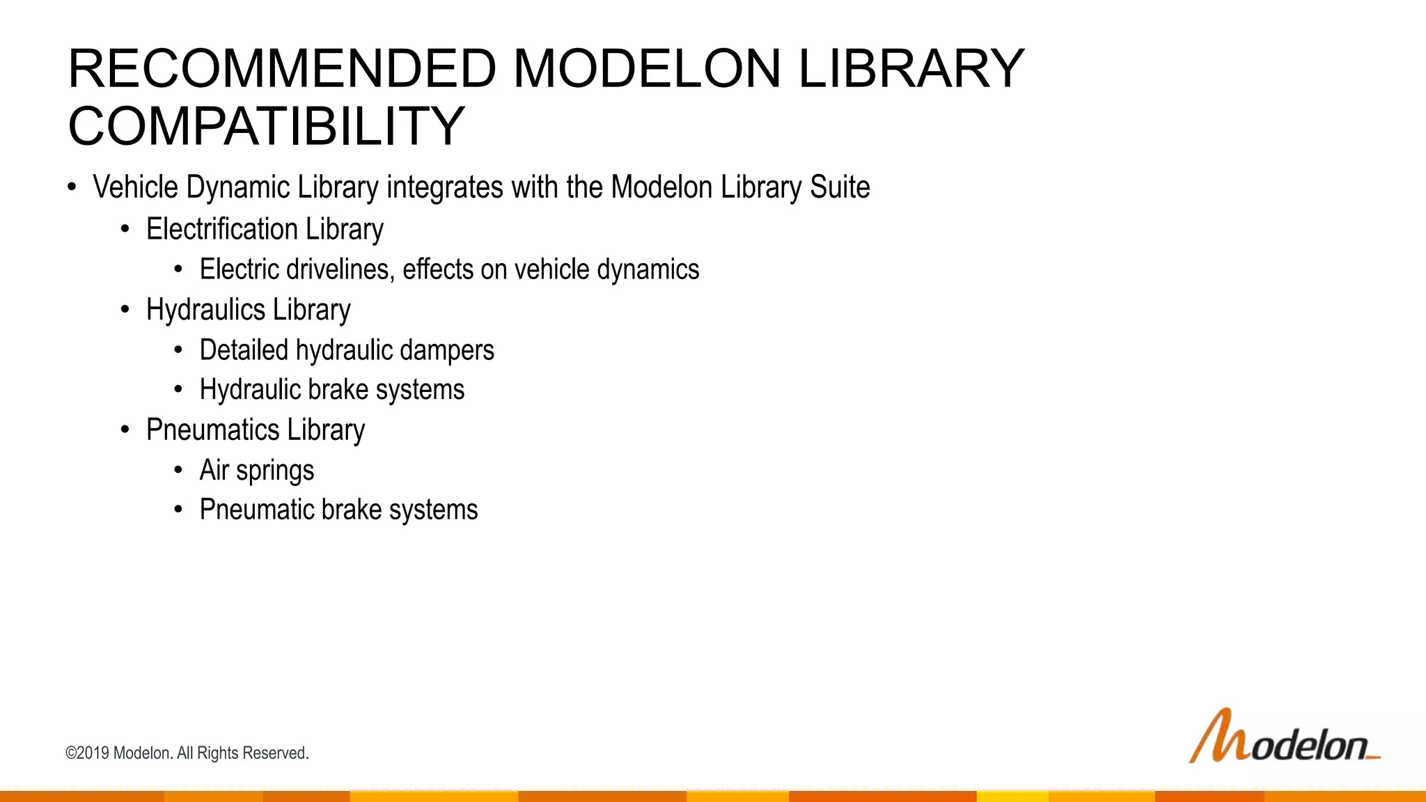 ©2019 Modelon. All Rights Reserved.
• Vehicle Dynamic Library integrates with the Modelon Library Suite
• Electrification Library
• Electric drivelines, effects on vehicle dynamics
• Hydraulics Library
• Detailed hydraulic dampers
• Hydraulic brake systems
• Pneumatics Library
• Air springs
• Pneumatic brake systems
RECOMMENDED MODELON LIBRARY
COMPATIBILITY
 