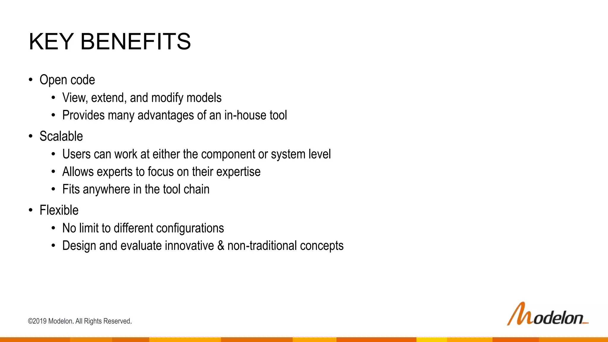 ©2019 Modelon. All Rights Reserved.
• Open code
• View, extend, and modify models
• Provides many advantages of an in-house tool
• Scalable
• Users can work at either the component or system level
• Allows experts to focus on their expertise
• Fits anywhere in the tool chain
• Flexible
• No limit to different configurations
• Design and evaluate innovative & non-traditional concepts
KEY BENEFITS
 