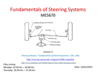 Fundamentals of Steering Systems
ME5670
Date: 12/01/2015
Lecture 3
http://www.me.utexas.edu/~longoria/VSDC/clog.html
Thomas Gillespie, “Fundamentals of Vehicle Dynamics”, SAE, 1992.
http://www.slideshare.net/NirbhayAgarwal/four-wheel-steering-system
Class timing
Monday: 14:30 Hrs – 16:00 Hrs
Thursday: 16:30 Hrs – 17:30 Hrs
 