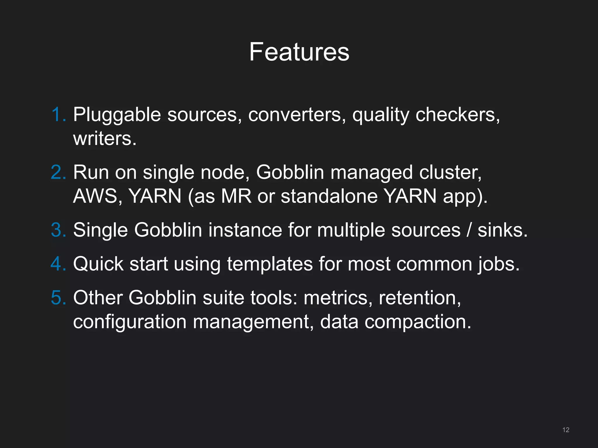 Features
12
1. Pluggable sources, converters, quality checkers,
writers.
2. Run on single node, Gobblin managed cluster,
AWS, YARN (as MR or standalone YARN app).
3. Single Gobblin instance for multiple sources / sinks.
4. Quick start using templates for most common jobs.
5. Other Gobblin suite tools: metrics, retention,
configuration management, data compaction.
 