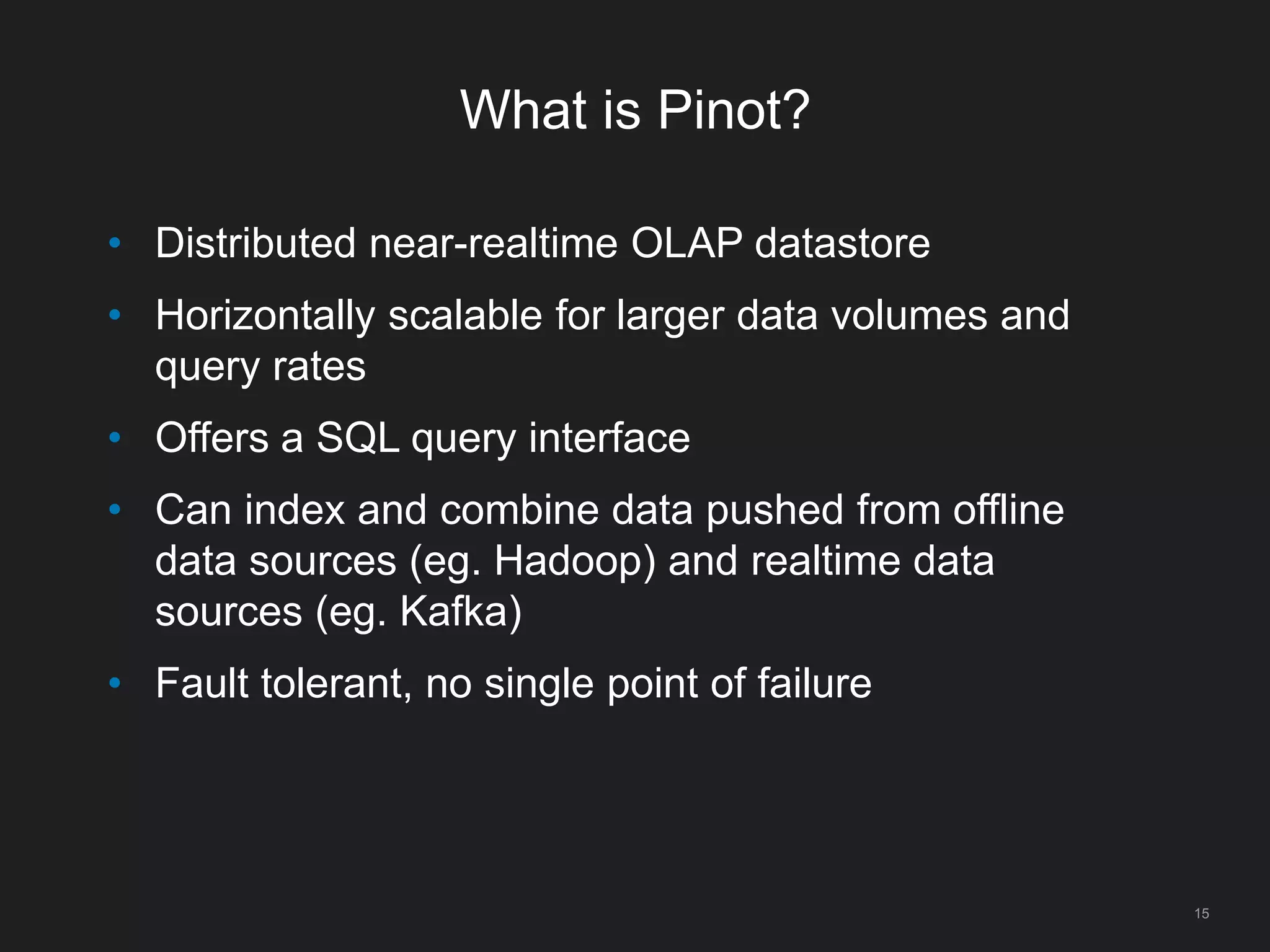 What is Pinot?
15
• Distributed near-realtime OLAP datastore
• Horizontally scalable for larger data volumes and
query rates
• Offers a SQL query interface
• Can index and combine data pushed from offline
data sources (eg. Hadoop) and realtime data
sources (eg. Kafka)
• Fault tolerant, no single point of failure
 