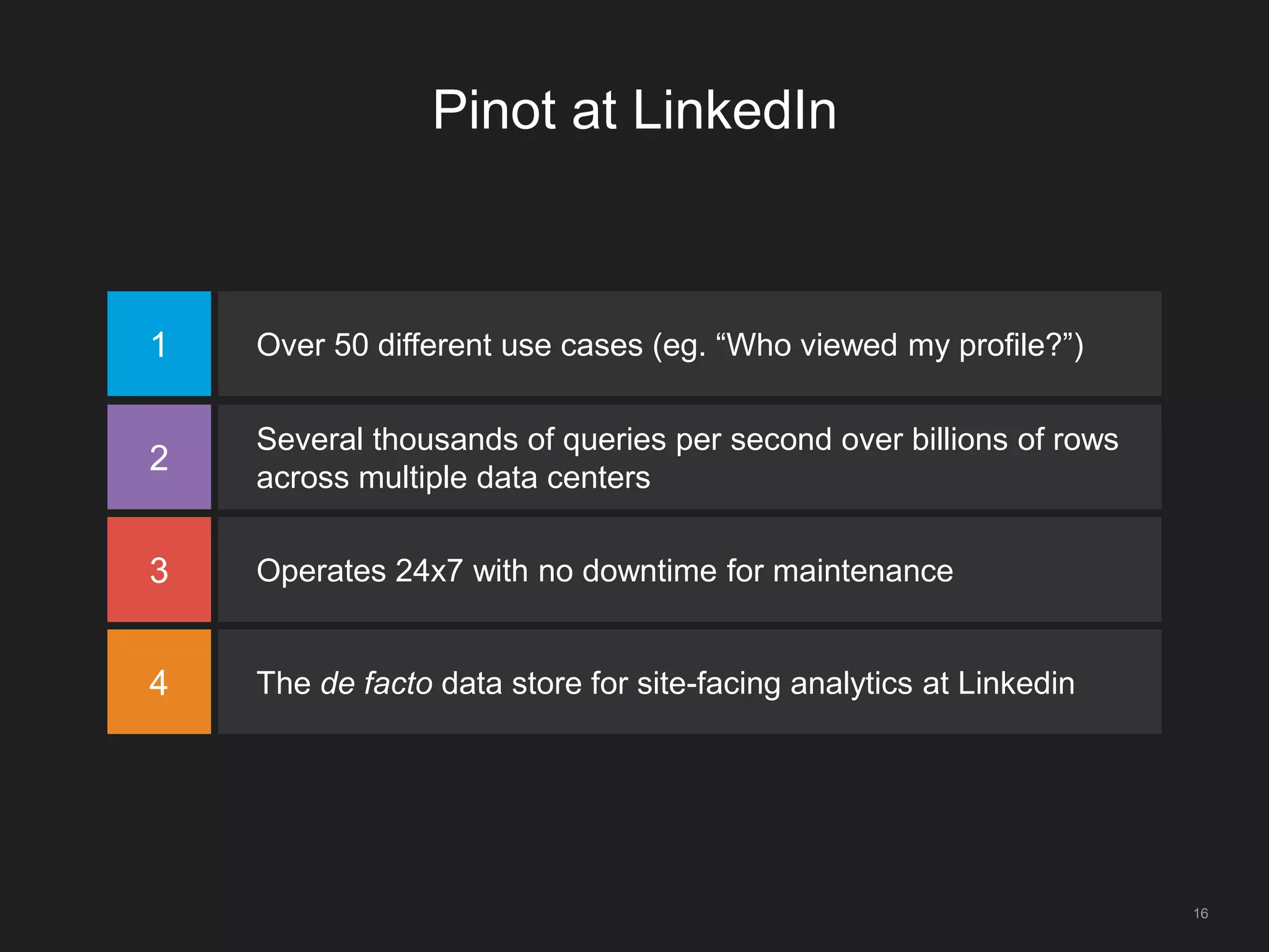 Pinot at LinkedIn
1 Over 50 different use cases (eg. “Who viewed my profile?”)
2
Several thousands of queries per second over billions of rows
across multiple data centers
3 Operates 24x7 with no downtime for maintenance
4 The de facto data store for site-facing analytics at Linkedin
16
 