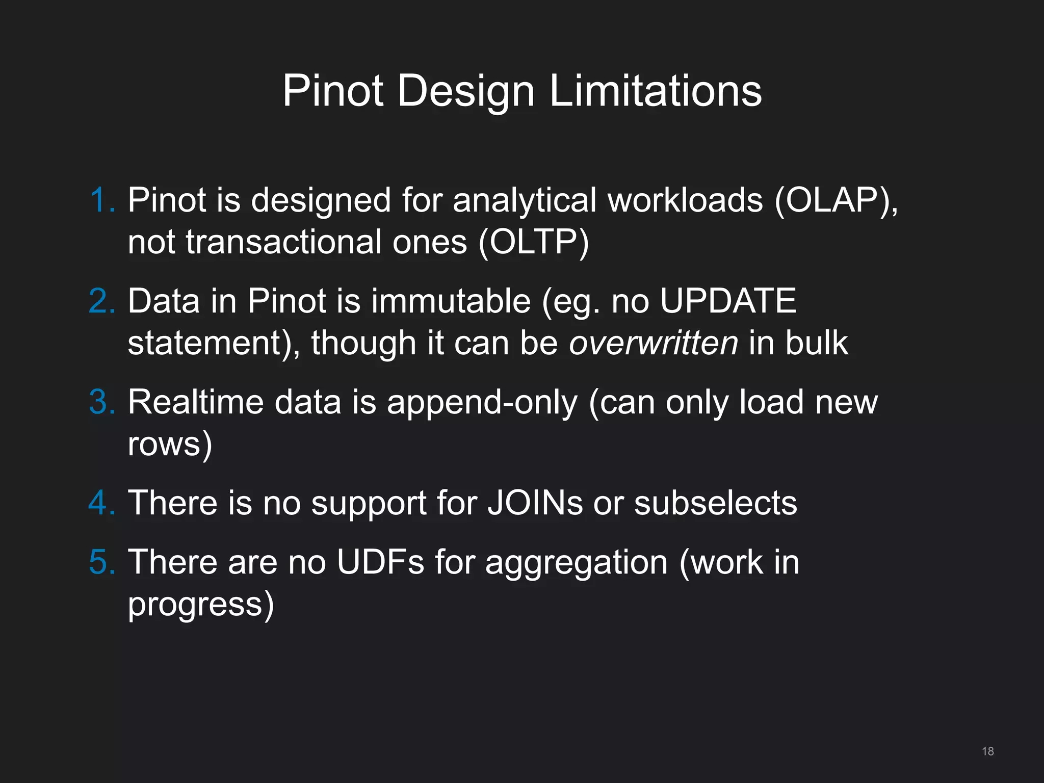 Pinot Design Limitations
18
1. Pinot is designed for analytical workloads (OLAP),
not transactional ones (OLTP)
2. Data in Pinot is immutable (eg. no UPDATE
statement), though it can be overwritten in bulk
3. Realtime data is append-only (can only load new
rows)
4. There is no support for JOINs or subselects
5. There are no UDFs for aggregation (work in
progress)
 