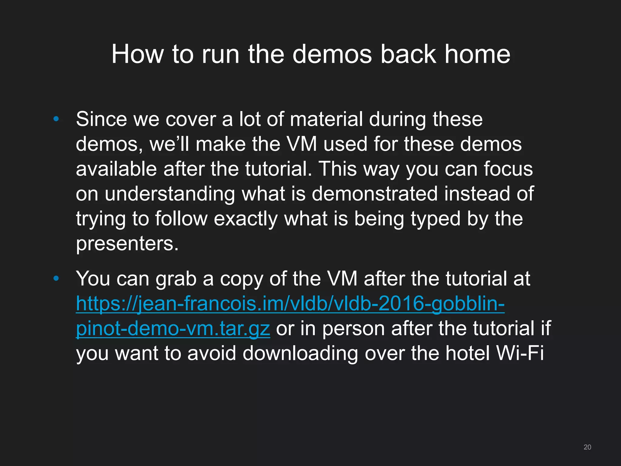 How to run the demos back home
20
• Since we cover a lot of material during these
demos, we’ll make the VM used for these demos
available after the tutorial. This way you can focus
on understanding what is demonstrated instead of
trying to follow exactly what is being typed by the
presenters.
• You can grab a copy of the VM after the tutorial at
https://jean-francois.im/vldb/vldb-2016-gobblin-
pinot-demo-vm.tar.gz or in person after the tutorial if
you want to avoid downloading over the hotel Wi-Fi
 