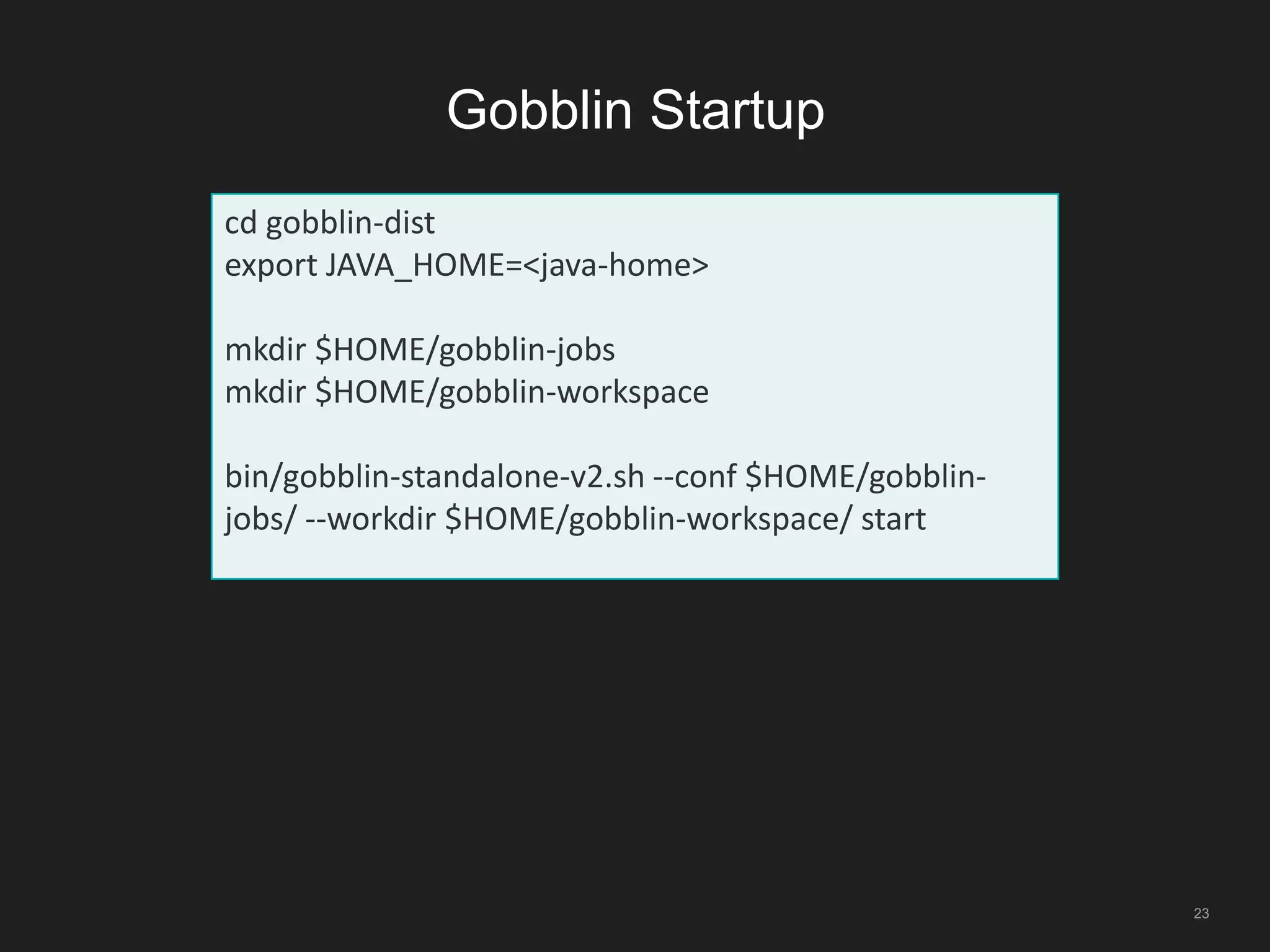 Gobblin Startup
23
cd gobblin-dist
export JAVA_HOME=<java-home>
mkdir $HOME/gobblin-jobs
mkdir $HOME/gobblin-workspace
bin/gobblin-standalone-v2.sh --conf $HOME/gobblin-
jobs/ --workdir $HOME/gobblin-workspace/ start
 