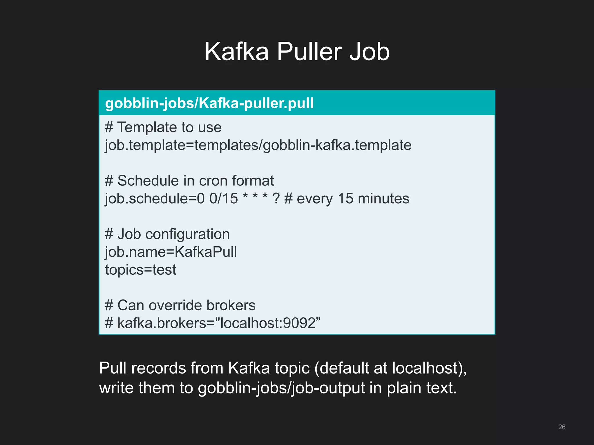 Kafka Puller Job
26
gobblin-jobs/Kafka-puller.pull
# Template to use
job.template=templates/gobblin-kafka.template
# Schedule in cron format
job.schedule=0 0/15 * * * ? # every 15 minutes
# Job configuration
job.name=KafkaPull
topics=test
# Can override brokers
# kafka.brokers="localhost:9092”
Pull records from Kafka topic (default at localhost),
write them to gobblin-jobs/job-output in plain text.
 
