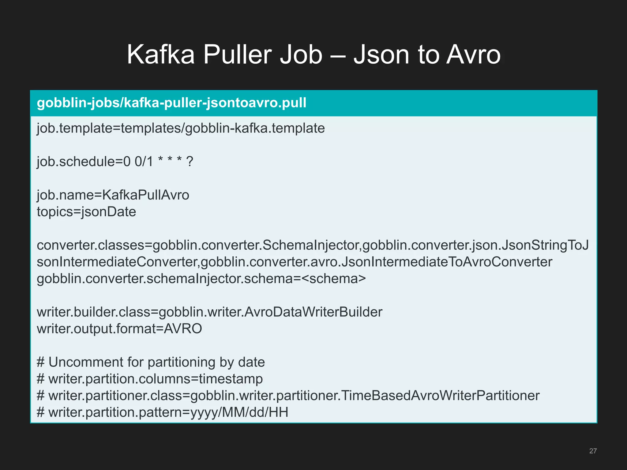 Kafka Puller Job – Json to Avro
27
gobblin-jobs/kafka-puller-jsontoavro.pull
job.template=templates/gobblin-kafka.template
job.schedule=0 0/1 * * * ?
job.name=KafkaPullAvro
topics=jsonDate
converter.classes=gobblin.converter.SchemaInjector,gobblin.converter.json.JsonStringToJ
sonIntermediateConverter,gobblin.converter.avro.JsonIntermediateToAvroConverter
gobblin.converter.schemaInjector.schema=<schema>
writer.builder.class=gobblin.writer.AvroDataWriterBuilder
writer.output.format=AVRO
# Uncomment for partitioning by date
# writer.partition.columns=timestamp
# writer.partitioner.class=gobblin.writer.partitioner.TimeBasedAvroWriterPartitioner
# writer.partition.pattern=yyyy/MM/dd/HH
 