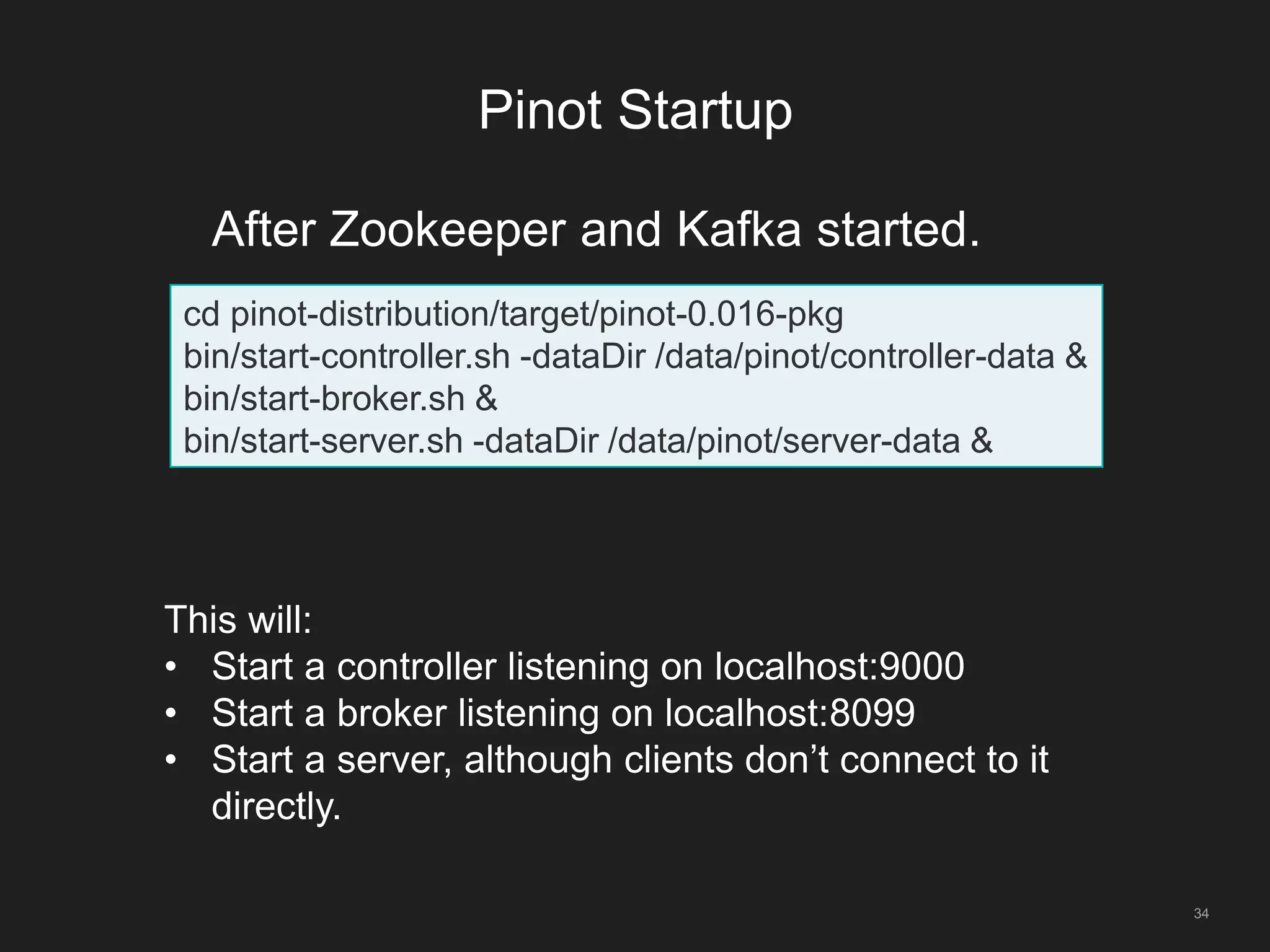 Pinot Startup
34
cd pinot-distribution/target/pinot-0.016-pkg
bin/start-controller.sh -dataDir /data/pinot/controller-data &
bin/start-broker.sh &
bin/start-server.sh -dataDir /data/pinot/server-data &
After Zookeeper and Kafka started.
This will:
• Start a controller listening on localhost:9000
• Start a broker listening on localhost:8099
• Start a server, although clients don’t connect to it
directly.
 