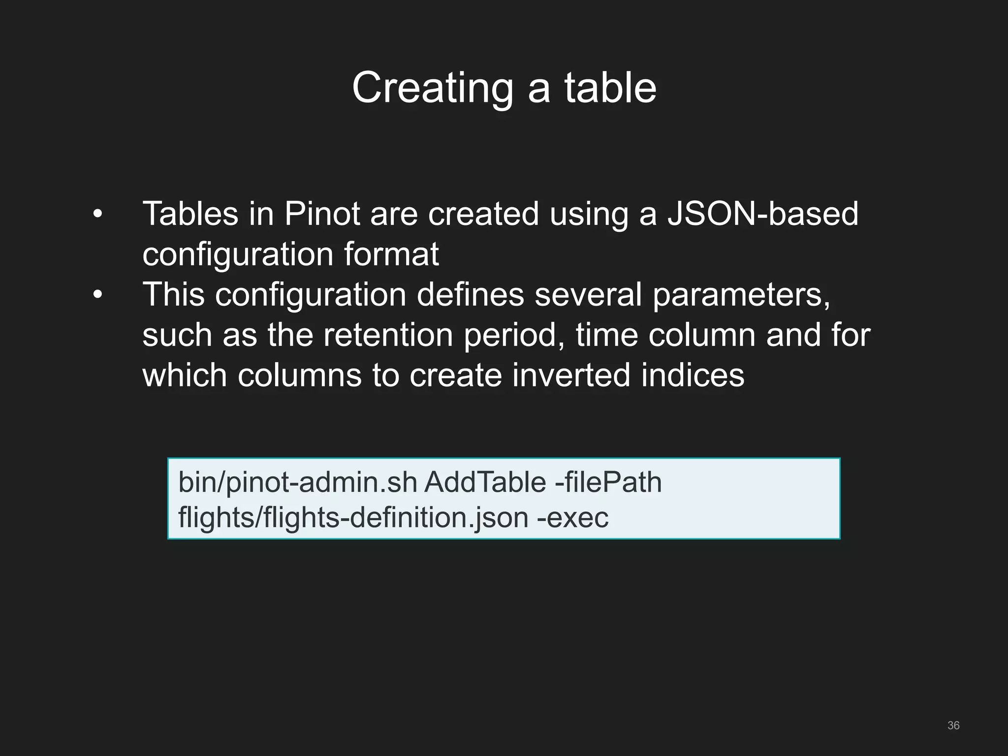 Creating a table
36
bin/pinot-admin.sh AddTable -filePath
flights/flights-definition.json -exec
• Tables in Pinot are created using a JSON-based
configuration format
• This configuration defines several parameters,
such as the retention period, time column and for
which columns to create inverted indices
 