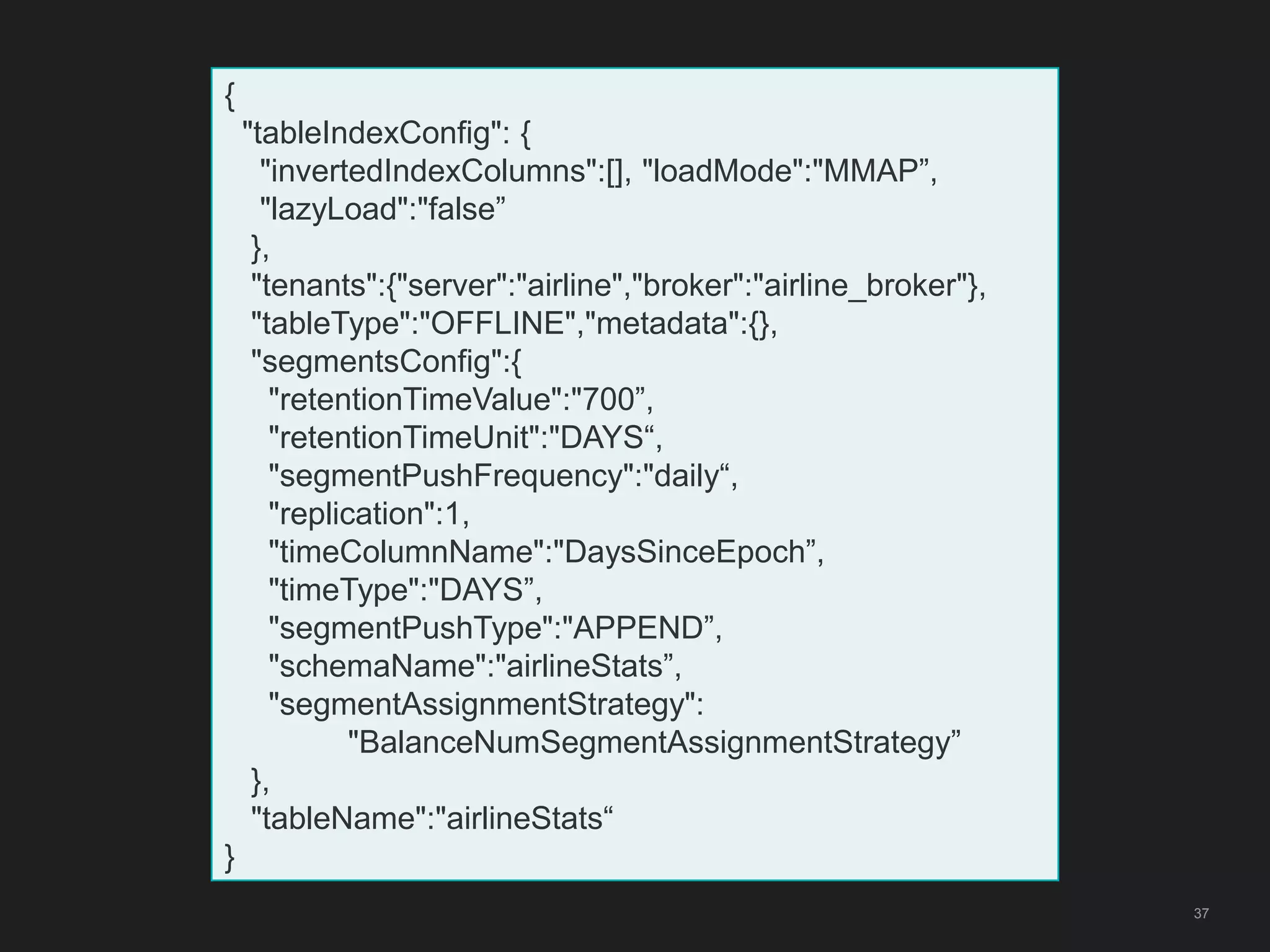 37
{
"tableIndexConfig": {
"invertedIndexColumns":[], "loadMode":"MMAP”,
"lazyLoad":"false”
},
"tenants":{"server":"airline","broker":"airline_broker"},
"tableType":"OFFLINE","metadata":{},
"segmentsConfig":{
"retentionTimeValue":"700”,
"retentionTimeUnit":"DAYS“,
"segmentPushFrequency":"daily“,
"replication":1,
"timeColumnName":"DaysSinceEpoch”,
"timeType":"DAYS”,
"segmentPushType":"APPEND”,
"schemaName":"airlineStats”,
"segmentAssignmentStrategy":
"BalanceNumSegmentAssignmentStrategy”
},
"tableName":"airlineStats“
}
 