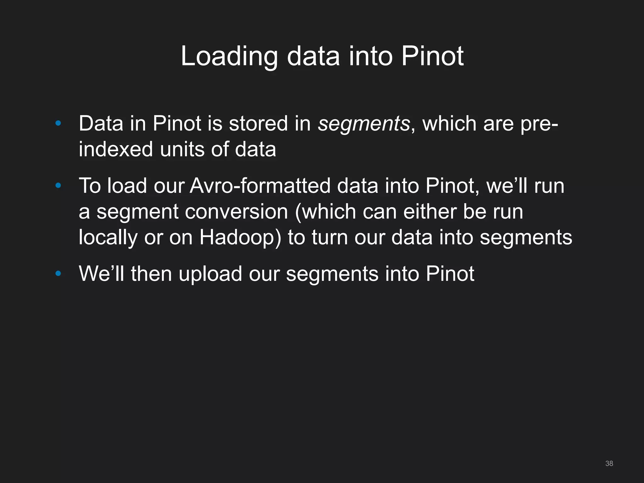 Loading data into Pinot
38
• Data in Pinot is stored in segments, which are pre-
indexed units of data
• To load our Avro-formatted data into Pinot, we’ll run
a segment conversion (which can either be run
locally or on Hadoop) to turn our data into segments
• We’ll then upload our segments into Pinot
 