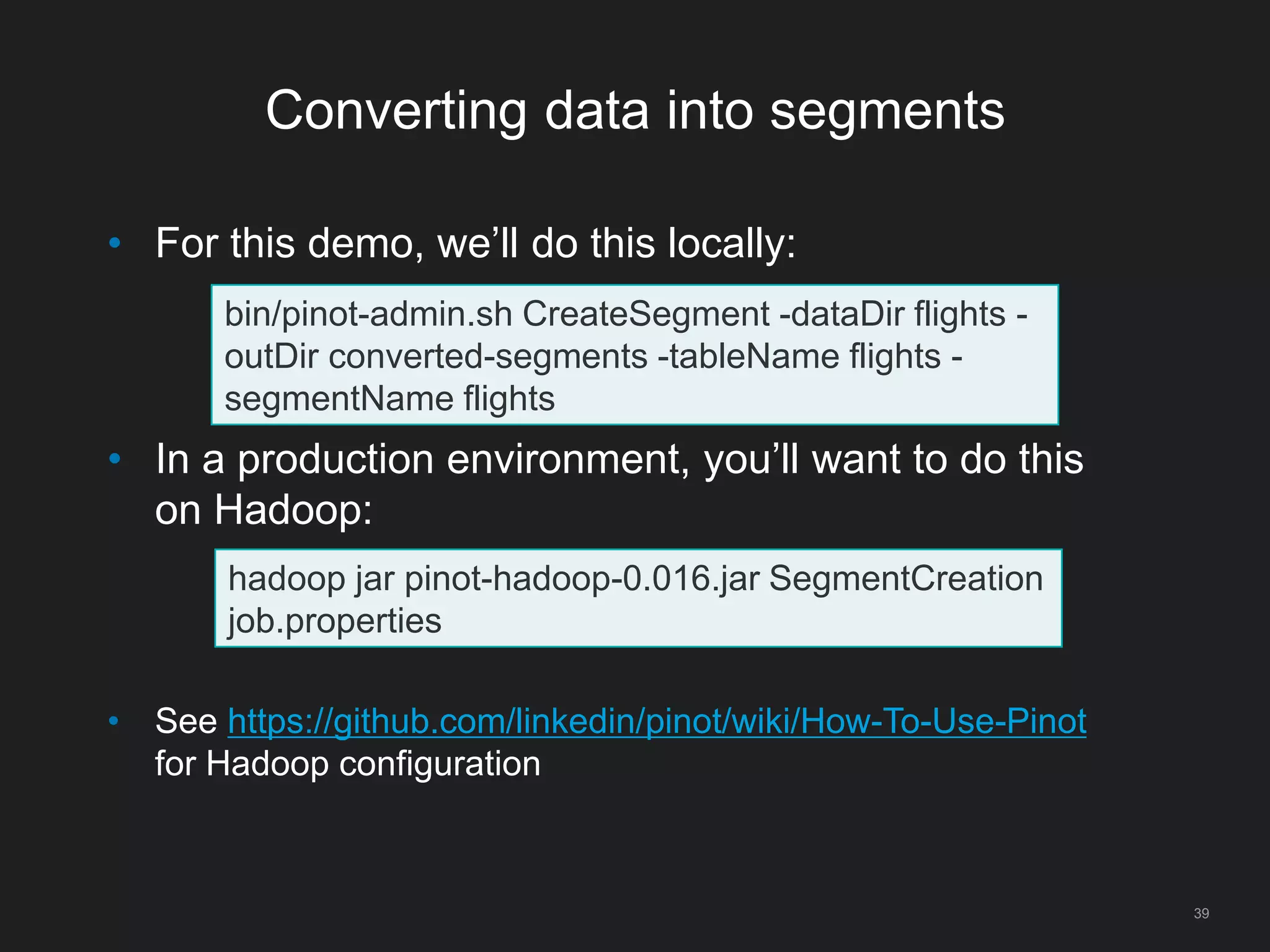 Converting data into segments
39
• For this demo, we’ll do this locally:
• In a production environment, you’ll want to do this
on Hadoop:
• See https://github.com/linkedin/pinot/wiki/How-To-Use-Pinot
for Hadoop configuration
bin/pinot-admin.sh CreateSegment -dataDir flights -
outDir converted-segments -tableName flights -
segmentName flights
hadoop jar pinot-hadoop-0.016.jar SegmentCreation
job.properties
 