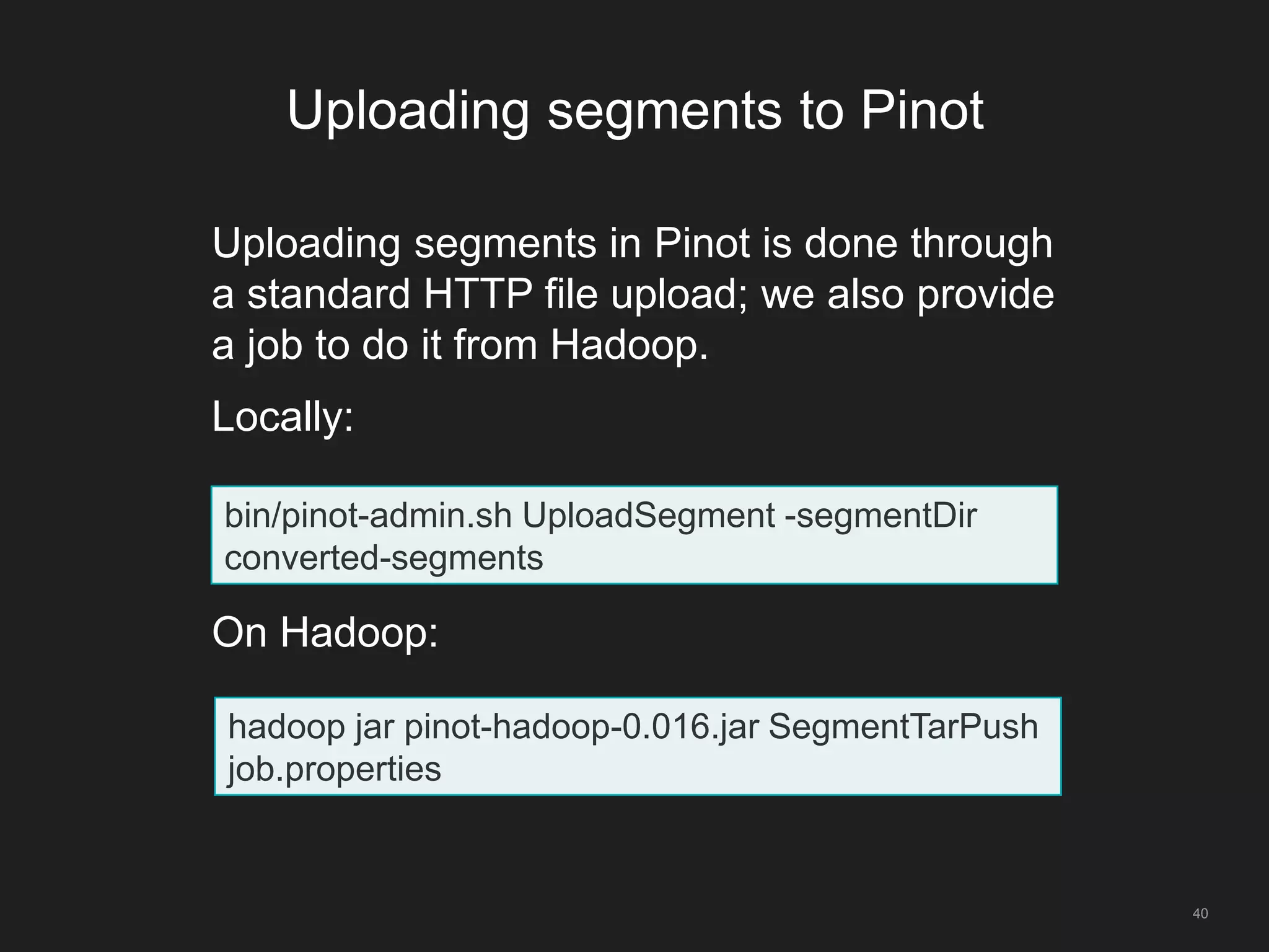 Uploading segments to Pinot
40
Uploading segments in Pinot is done through
a standard HTTP file upload; we also provide
a job to do it from Hadoop.
Locally:
On Hadoop:
bin/pinot-admin.sh UploadSegment -segmentDir
converted-segments
hadoop jar pinot-hadoop-0.016.jar SegmentTarPush
job.properties
 
