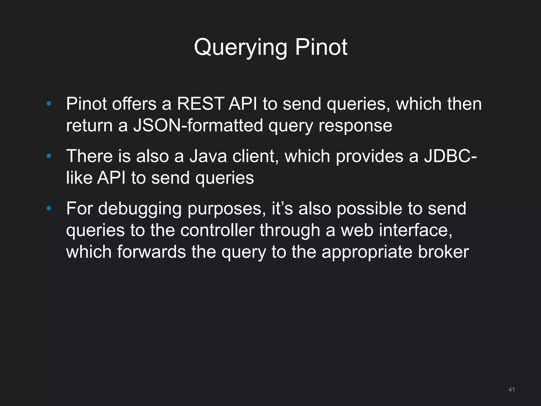 Querying Pinot
41
• Pinot offers a REST API to send queries, which then
return a JSON-formatted query response
• There is also a Java client, which provides a JDBC-
like API to send queries
• For debugging purposes, it’s also possible to send
queries to the controller through a web interface,
which forwards the query to the appropriate broker
 