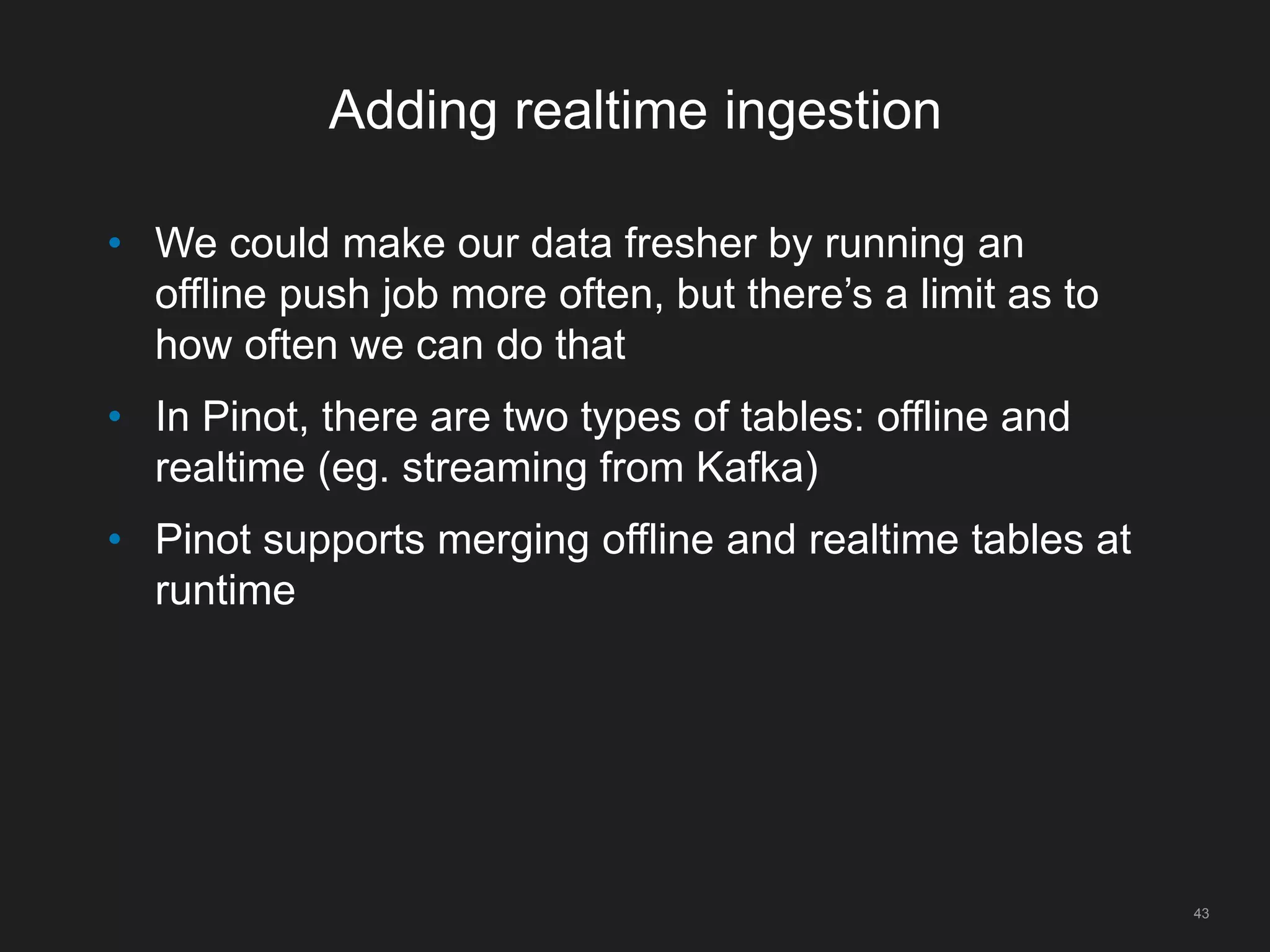 Adding realtime ingestion
43
• We could make our data fresher by running an
offline push job more often, but there’s a limit as to
how often we can do that
• In Pinot, there are two types of tables: offline and
realtime (eg. streaming from Kafka)
• Pinot supports merging offline and realtime tables at
runtime
 