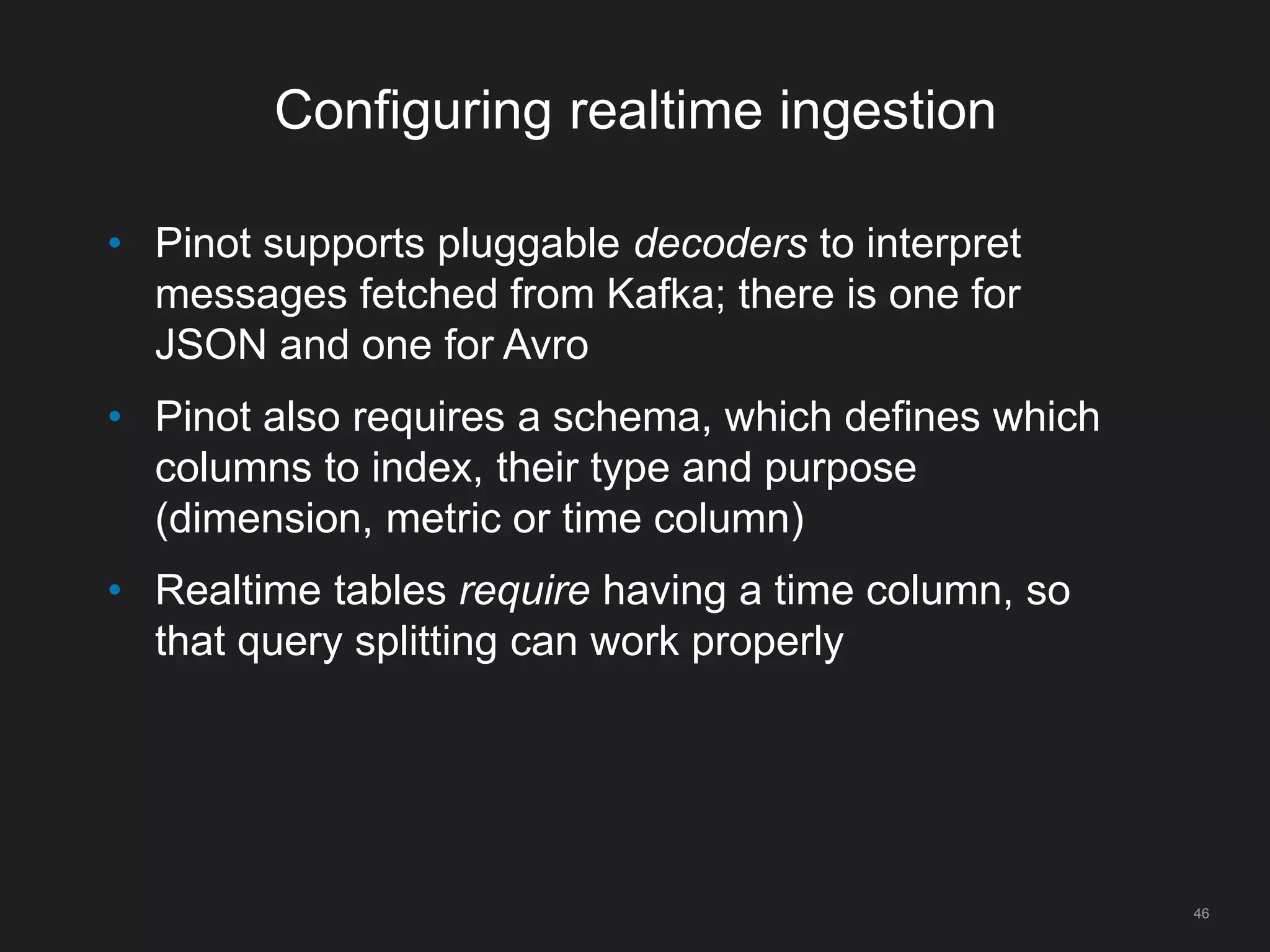 Configuring realtime ingestion
46
• Pinot supports pluggable decoders to interpret
messages fetched from Kafka; there is one for
JSON and one for Avro
• Pinot also requires a schema, which defines which
columns to index, their type and purpose
(dimension, metric or time column)
• Realtime tables require having a time column, so
that query splitting can work properly
 