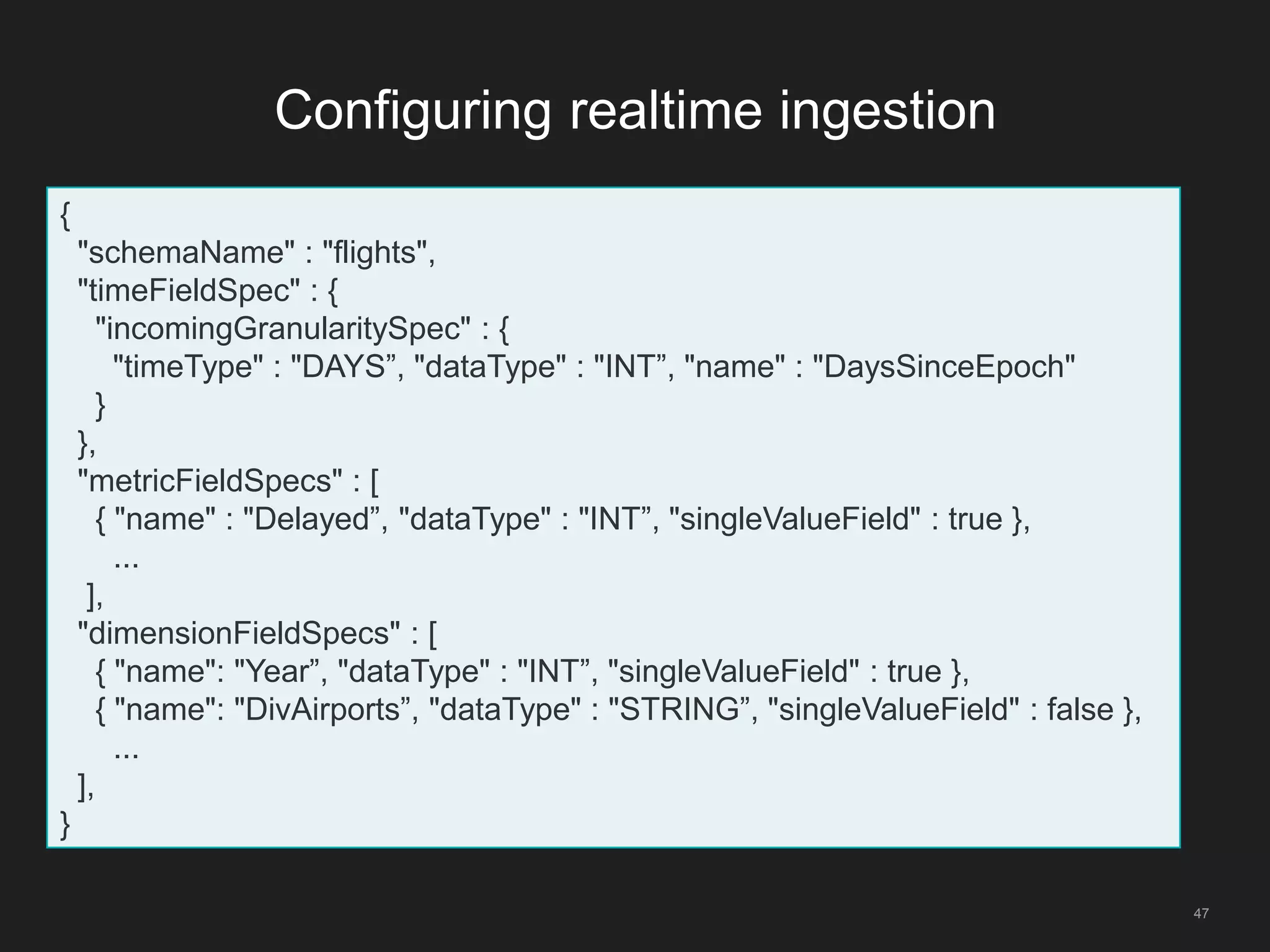 Configuring realtime ingestion
47
{
"schemaName" : "flights",
"timeFieldSpec" : {
"incomingGranularitySpec" : {
"timeType" : "DAYS”, "dataType" : "INT”, "name" : "DaysSinceEpoch"
}
},
"metricFieldSpecs" : [
{ "name" : "Delayed”, "dataType" : "INT”, "singleValueField" : true },
...
],
"dimensionFieldSpecs" : [
{ "name": "Year”, "dataType" : "INT”, "singleValueField" : true },
{ "name": "DivAirports”, "dataType" : "STRING”, "singleValueField" : false },
...
],
}
 