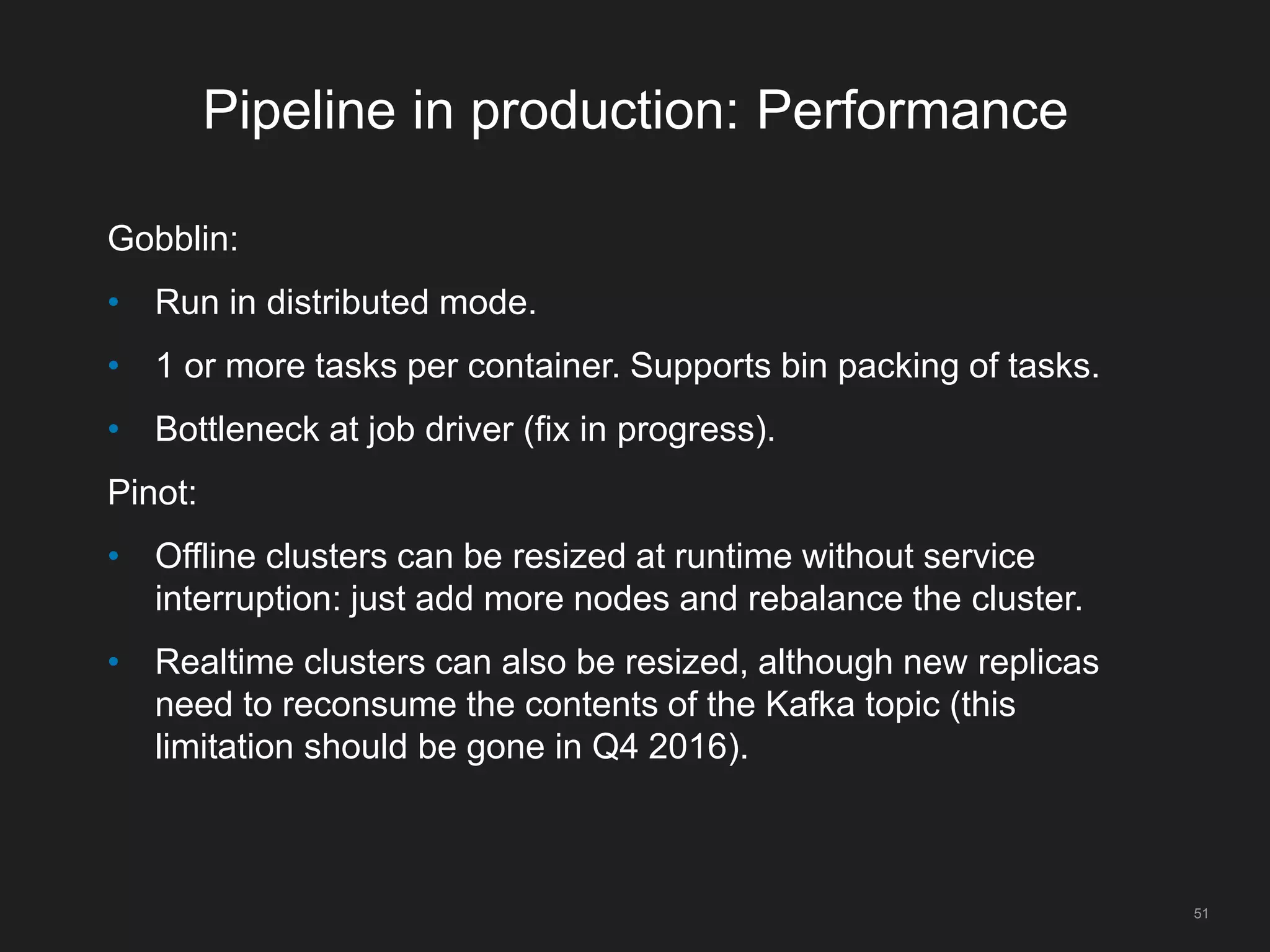 Pipeline in production: Performance
Gobblin:
• Run in distributed mode.
• 1 or more tasks per container. Supports bin packing of tasks.
• Bottleneck at job driver (fix in progress).
Pinot:
• Offline clusters can be resized at runtime without service
interruption: just add more nodes and rebalance the cluster.
• Realtime clusters can also be resized, although new replicas
need to reconsume the contents of the Kafka topic (this
limitation should be gone in Q4 2016).
51
 