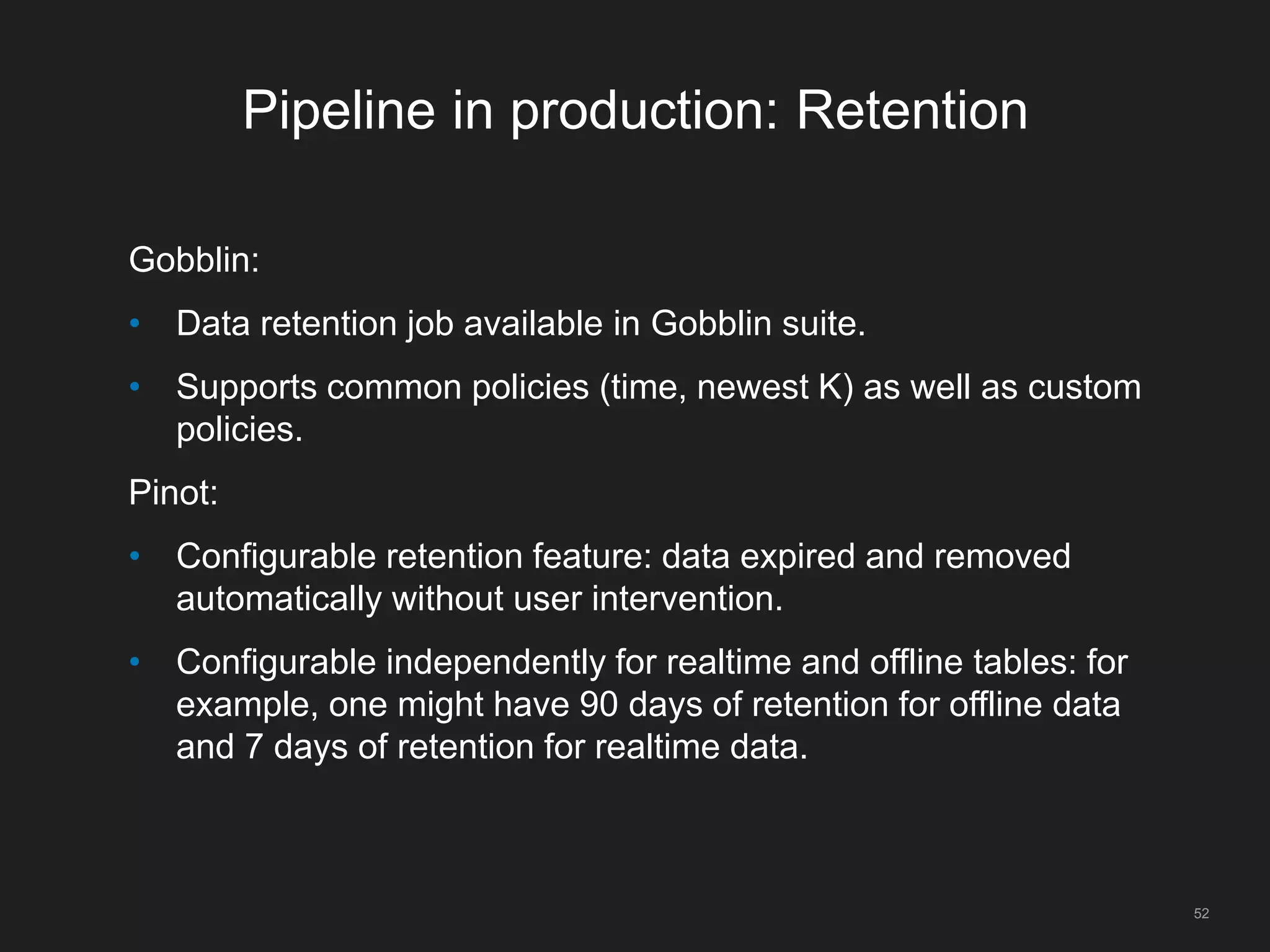 Pipeline in production: Retention
Gobblin:
• Data retention job available in Gobblin suite.
• Supports common policies (time, newest K) as well as custom
policies.
Pinot:
• Configurable retention feature: data expired and removed
automatically without user intervention.
• Configurable independently for realtime and offline tables: for
example, one might have 90 days of retention for offline data
and 7 days of retention for realtime data.
52
 