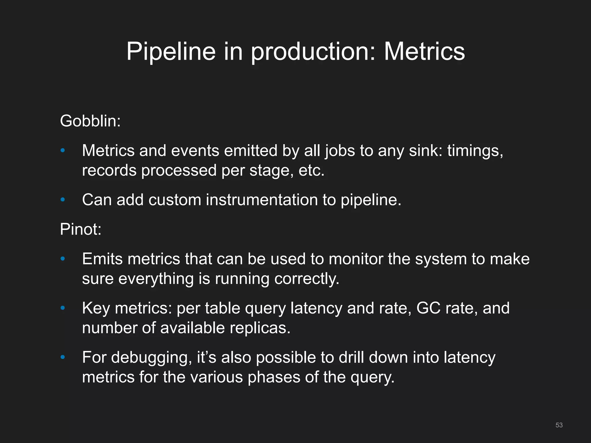 Pipeline in production: Metrics
Gobblin:
• Metrics and events emitted by all jobs to any sink: timings,
records processed per stage, etc.
• Can add custom instrumentation to pipeline.
Pinot:
• Emits metrics that can be used to monitor the system to make
sure everything is running correctly.
• Key metrics: per table query latency and rate, GC rate, and
number of available replicas.
• For debugging, it’s also possible to drill down into latency
metrics for the various phases of the query.
53
 