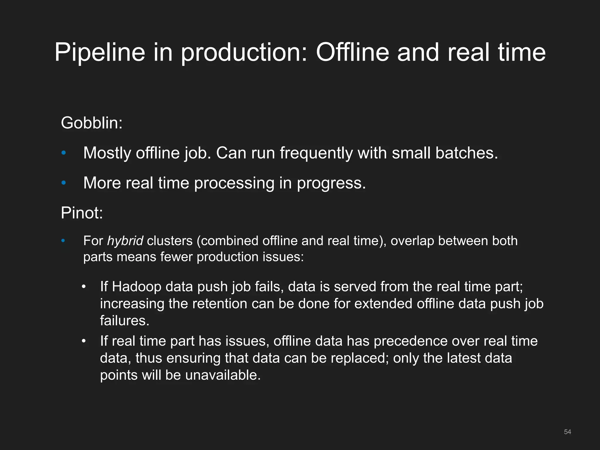 Pipeline in production: Offline and real time
Gobblin:
• Mostly offline job. Can run frequently with small batches.
• More real time processing in progress.
Pinot:
• For hybrid clusters (combined offline and real time), overlap between both
parts means fewer production issues:
• If Hadoop data push job fails, data is served from the real time part;
increasing the retention can be done for extended offline data push job
failures.
• If real time part has issues, offline data has precedence over real time
data, thus ensuring that data can be replaced; only the latest data
points will be unavailable.
54
 