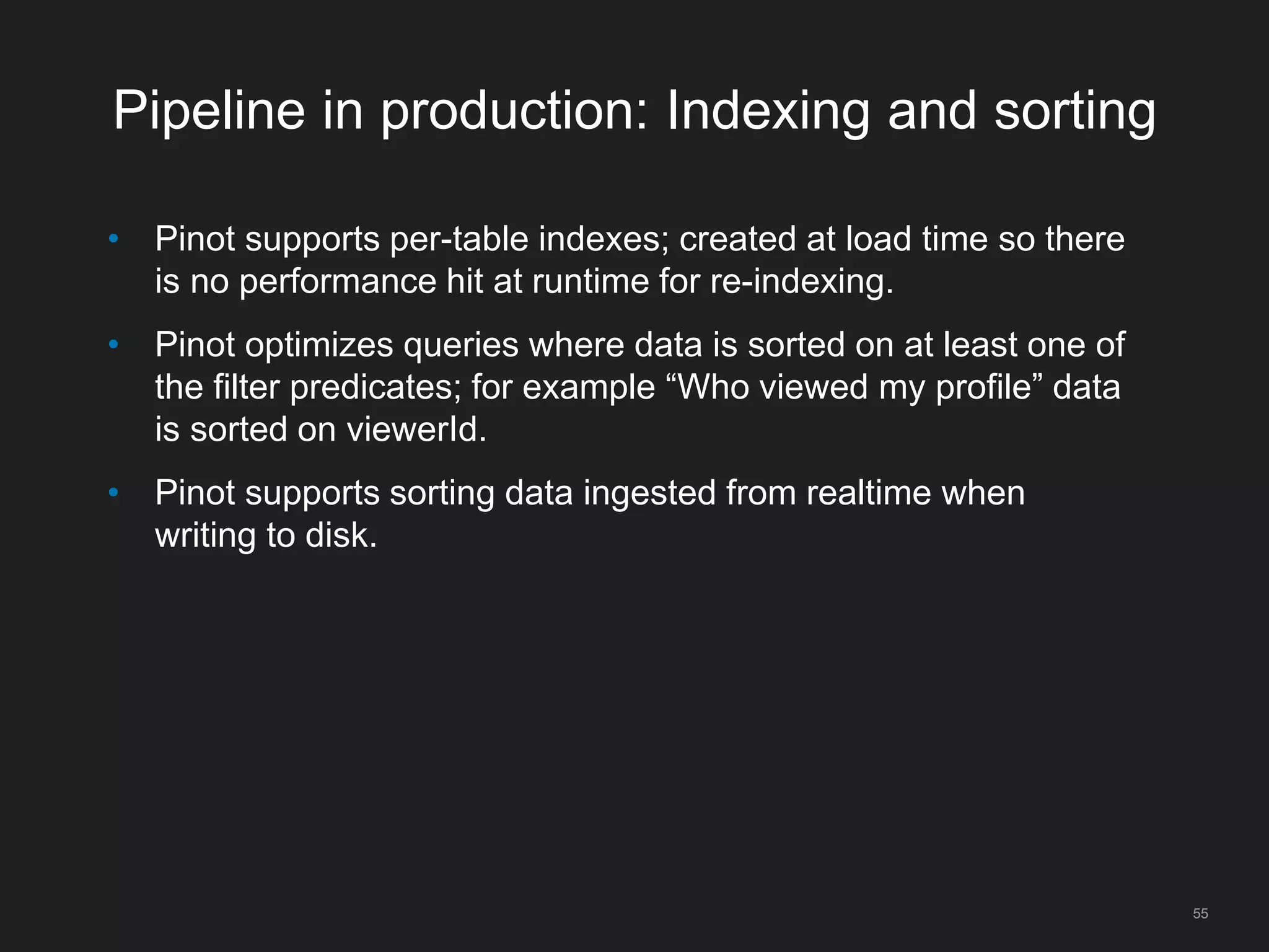 Pipeline in production: Indexing and sorting
• Pinot supports per-table indexes; created at load time so there
is no performance hit at runtime for re-indexing.
• Pinot optimizes queries where data is sorted on at least one of
the filter predicates; for example “Who viewed my profile” data
is sorted on viewerId.
• Pinot supports sorting data ingested from realtime when
writing to disk.
55
 