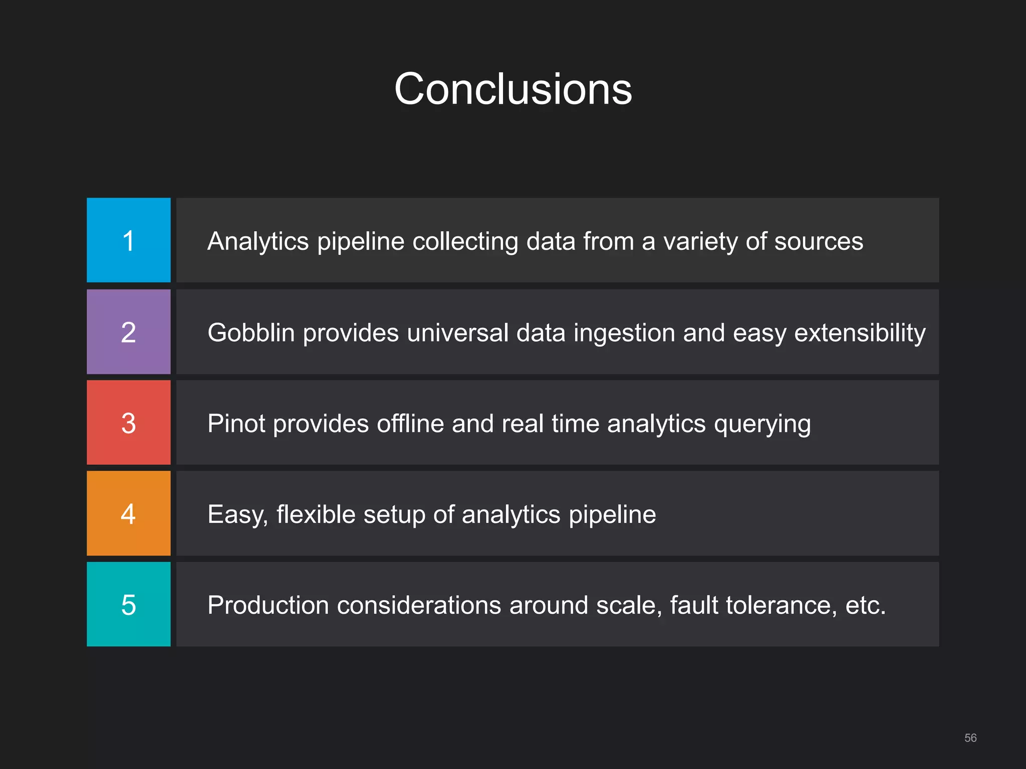 Conclusions
56
1 Analytics pipeline collecting data from a variety of sources
2 Gobblin provides universal data ingestion and easy extensibility
3 Pinot provides offline and real time analytics querying
4 Easy, flexible setup of analytics pipeline
5 Production considerations around scale, fault tolerance, etc.
 