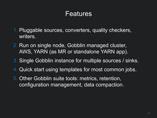 Features
12
1. Pluggable sources, converters, quality checkers,
writers.
2. Run on single node, Gobblin managed cluster,
AWS, YARN (as MR or standalone YARN app).
3. Single Gobblin instance for multiple sources / sinks.
4. Quick start using templates for most common jobs.
5. Other Gobblin suite tools: metrics, retention,
configuration management, data compaction.
 